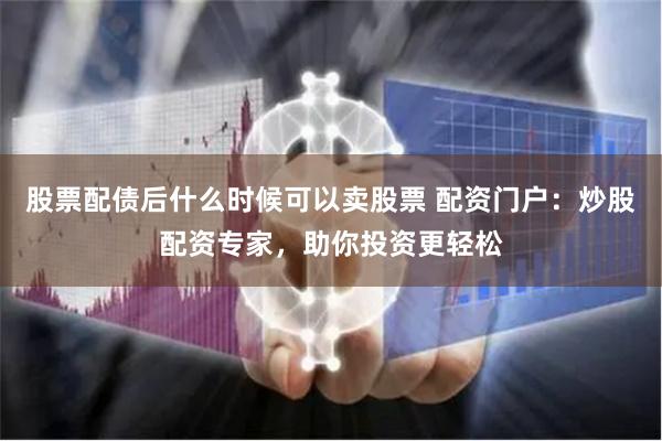 股票配债后什么时候可以卖股票 配资门户：炒股配资专家，助你投资更轻松