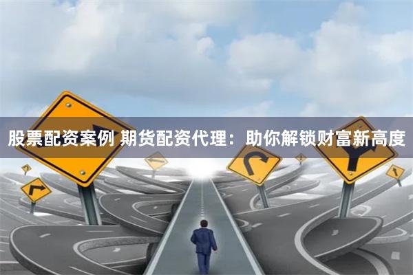 股票配资案例 期货配资代理：助你解锁财富新高度