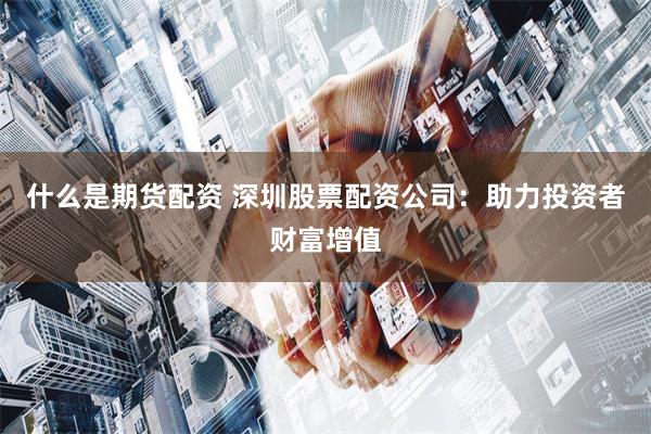 什么是期货配资 深圳股票配资公司：助力投资者财富增值