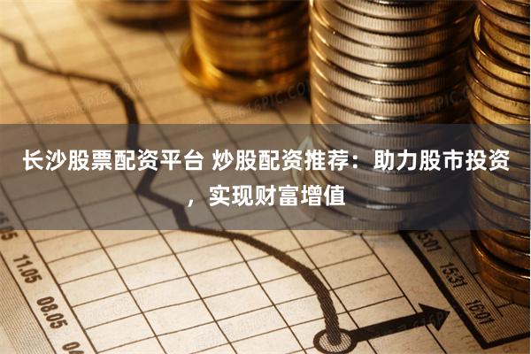 长沙股票配资平台 炒股配资推荐：助力股市投资，实现财富增值