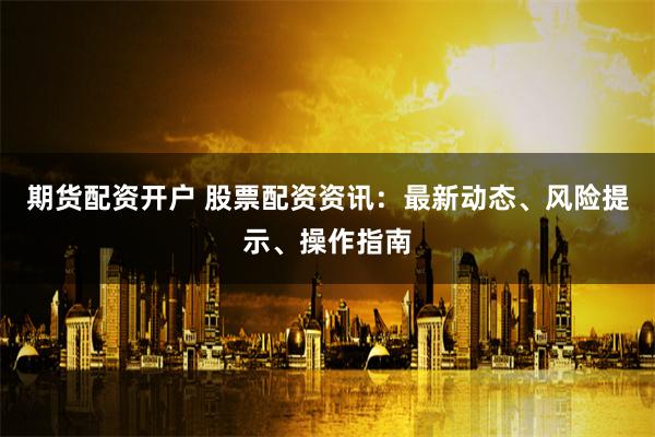 期货配资开户 股票配资资讯：最新动态、风险提示、操作指南