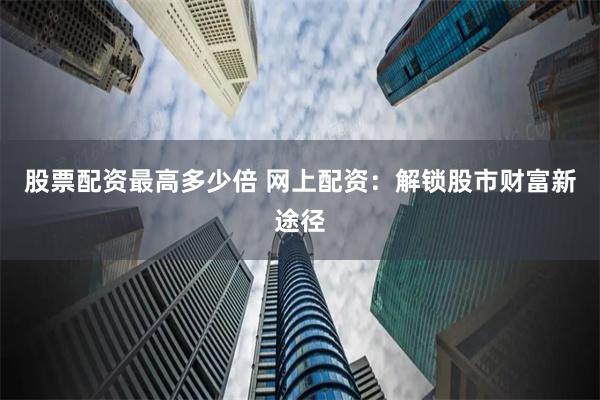 股票配资最高多少倍 网上配资：解锁股市财富新途径