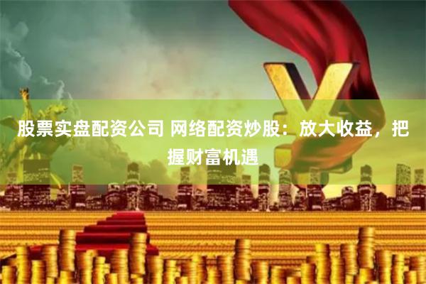 股票实盘配资公司 网络配资炒股：放大收益，把握财富机遇