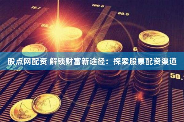 股点网配资 解锁财富新途径：探索股票配资渠道