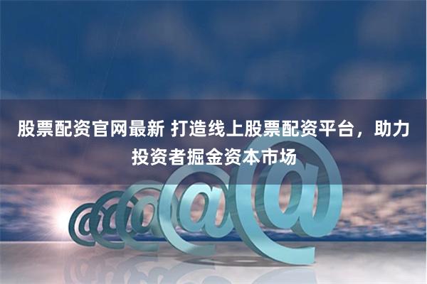 股票配资官网最新 打造线上股票配资平台，助力投资者掘金资本市场