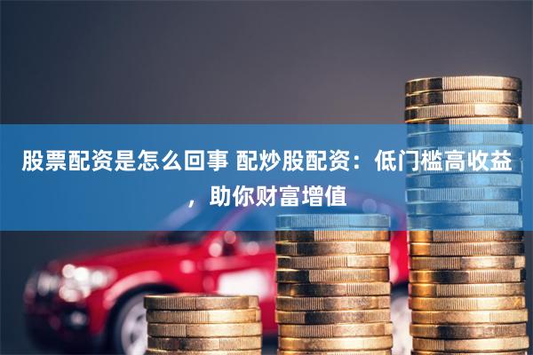 股票配资是怎么回事 配炒股配资：低门槛高收益，助你财富增值