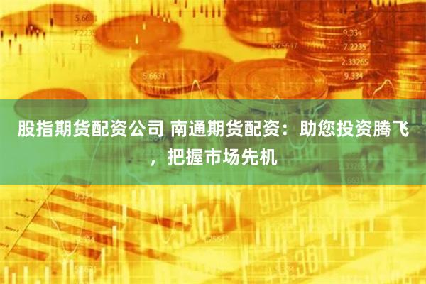 股指期货配资公司 南通期货配资：助您投资腾飞，把握市场先机