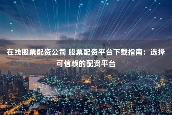 在线股票配资公司 股票配资平台下载指南：选择可信赖的配资平台
