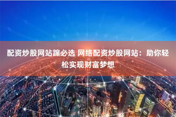 配资炒股网站蹿必选 网络配资炒股网站：助你轻松实现财富梦想