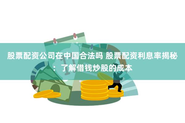 股票配资公司在中国合法吗 股票配资利息率揭秘：了解借钱炒股的成本