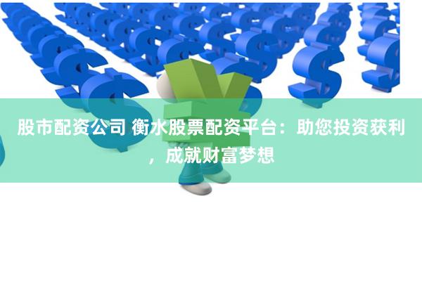 股市配资公司 衡水股票配资平台：助您投资获利，成就财富梦想