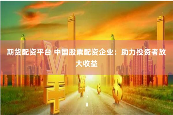 期货配资平台 中国股票配资企业：助力投资者放大收益