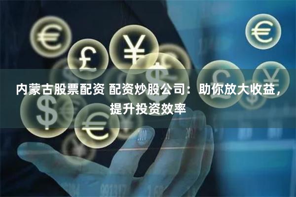 内蒙古股票配资 配资炒股公司：助你放大收益，提升投资效率