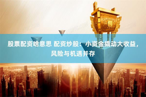 股票配资啥意思 配资炒股：小资金撬动大收益，风险与机遇并存