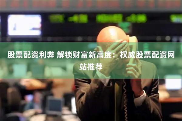 股票配资利弊 解锁财富新高度：权威股票配资网站推荐