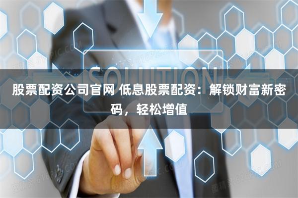 股票配资公司官网 低息股票配资：解锁财富新密码，轻松增值