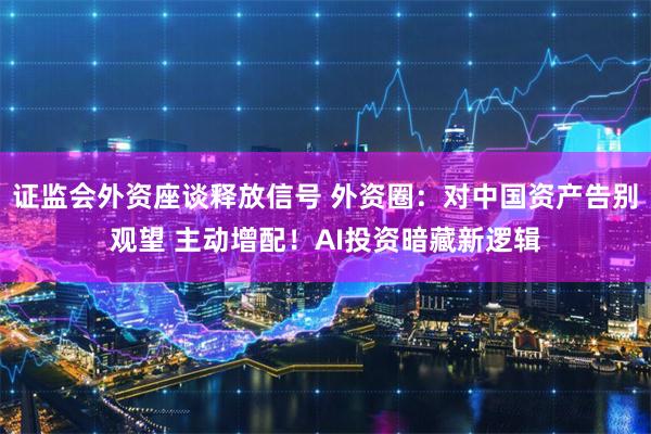 证监会外资座谈释放信号 外资圈：对中国资产告别观望 主动增配！AI投资暗藏新逻辑