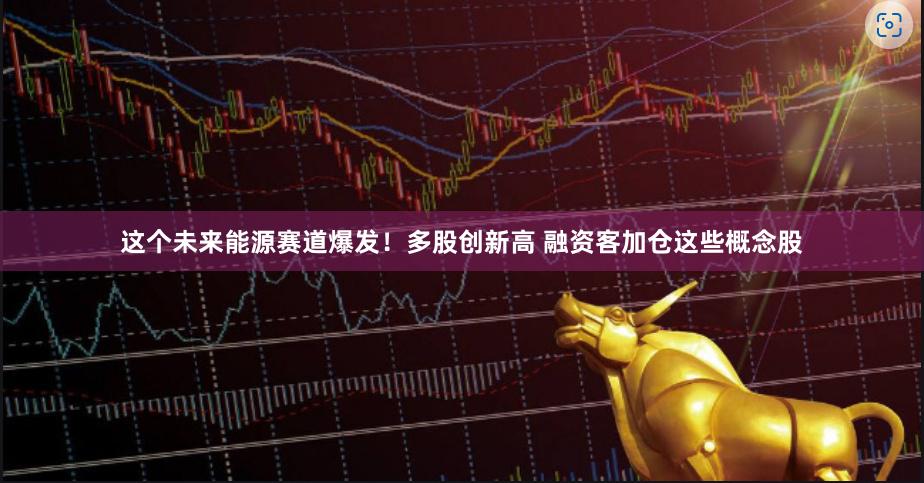 这个未来能源赛道爆发！多股创新高 融资客加仓这些概念股