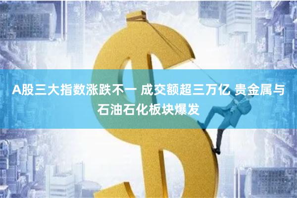 A股三大指数涨跌不一 成交额超三万亿 贵金属与石油石化板块爆发
