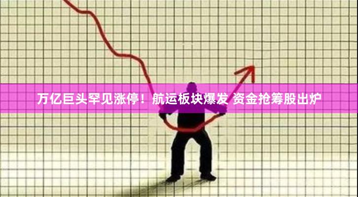 万亿巨头罕见涨停！航运板块爆发 资金抢筹股出炉
